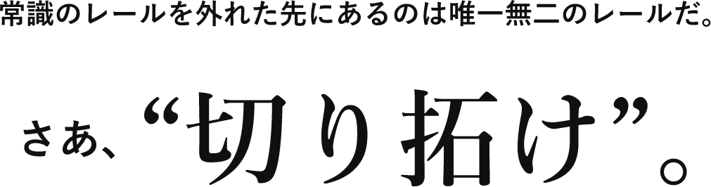 常識のレールを外れた先にあるのは唯一無二のレールだ。さあ“切り拓け”。